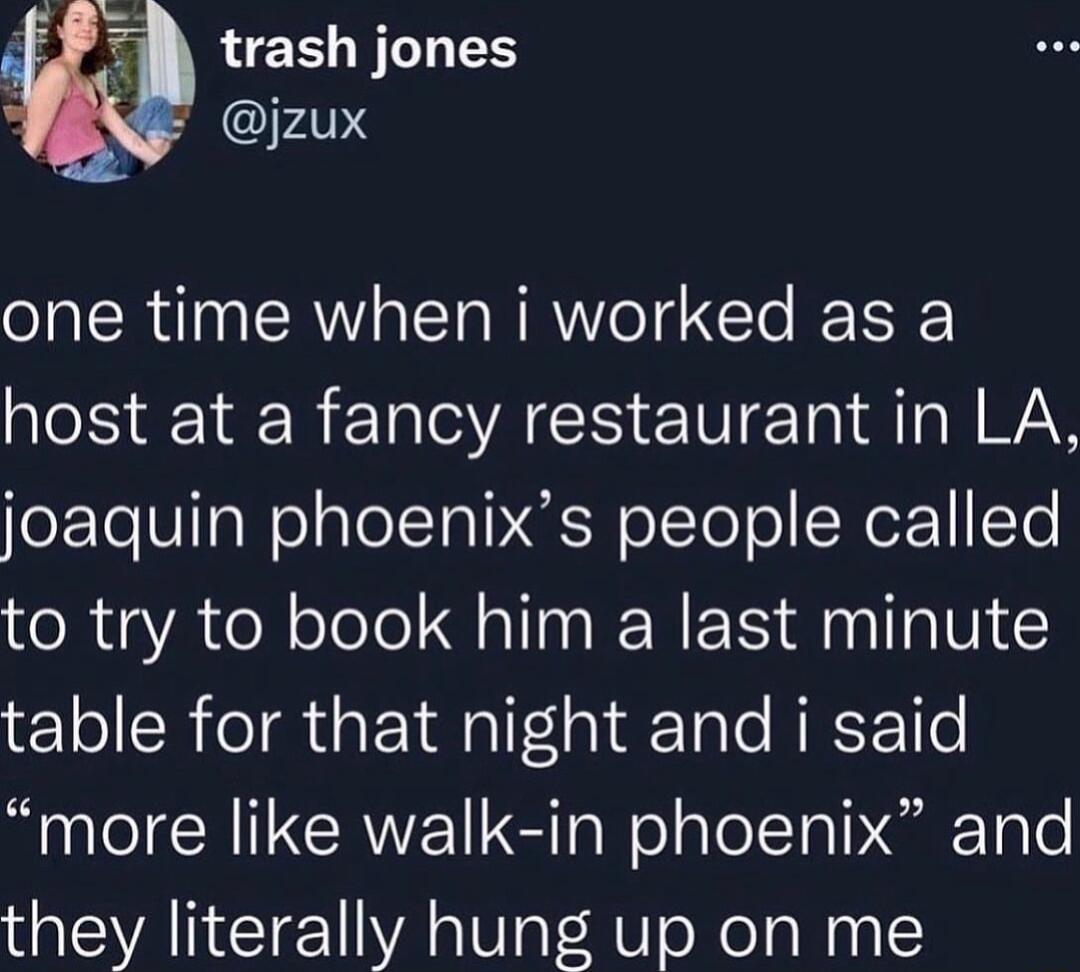 i trash jones jzux one time when i worked as a host at a fancy restaurant in LA joaquin phoenixs people called to try to book him a last minute table for that night and i said more like walk in phoenix and they literally hung up on me