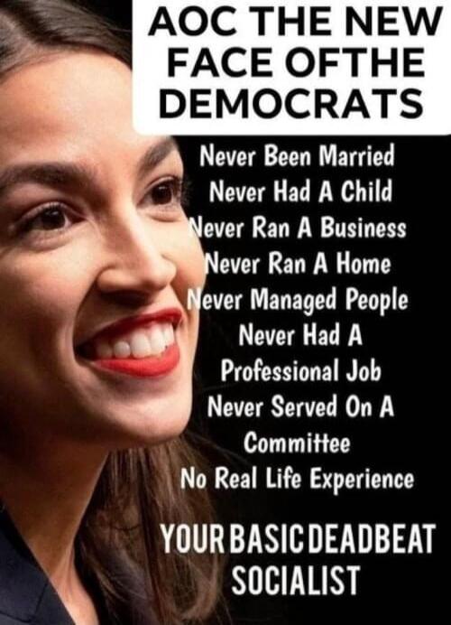 AOC THE NEW FACE OF THE DEMOCRATS
Never Been Married
Never Had A Child
Never Ran A Business
Never Ran A Home
Never Managed People
Never Had A Professional Job
Never Served On A Committee
No Real Life Experience
YOUR BASIC DEADBEAT SOCIALIST