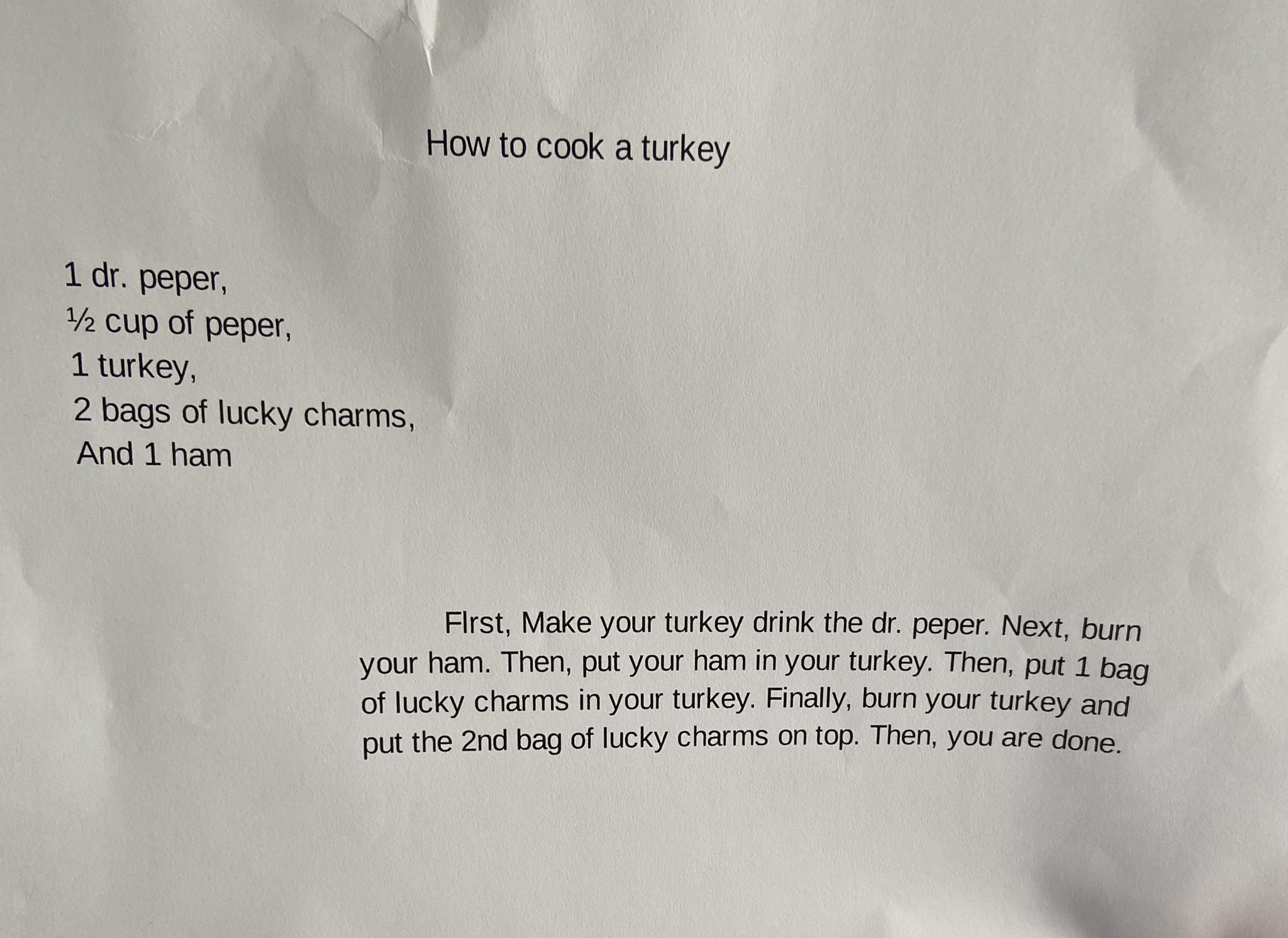How to cook aturkey 1 peper oup o peper Lturkey 2 bags of lucky charms And 1 ham Fist Make your turkey cirk e o peper Next burn your Then put yourham inyour rkey Then pat 1 bagy of lucky charms in your tkey Fially bun your rkey and put the 2nd bag of lcky chasms 0 0p Then you ae done