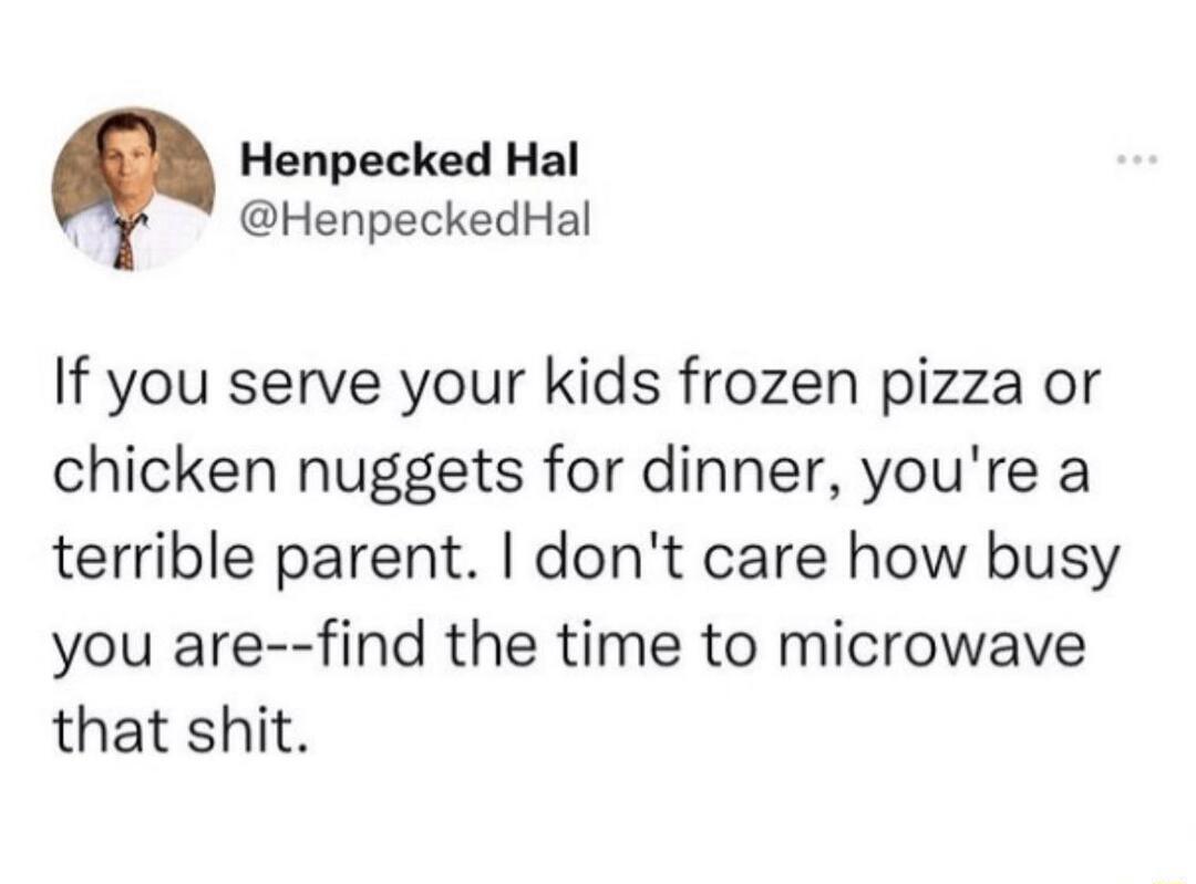 Henpecked Hal g HenpeckedHal If you serve your kids frozen pizza or chicken nuggets for dinner youre a terrible parent dont care how busy you are find the time to microwave that shit