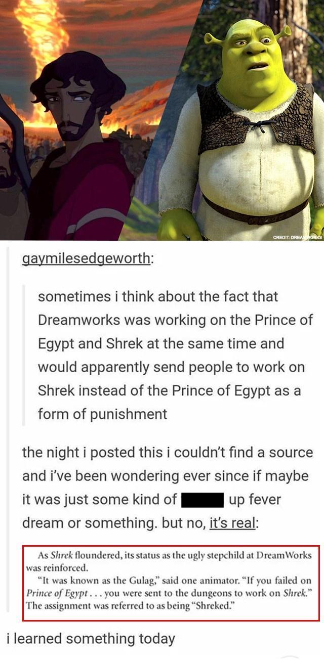 gaymilesedgeworth sometimes i think about the fact that Dreamworks was working on the Prince of Egypt and Shrek at the same time and would apparently send people to work on Shrek instead of the Prince of Egypt as a form of punishment the night i posted this i couldnt find a source and ive been wondering ever since if maybe it was just some kind of l up fever dream or something but no its real As S