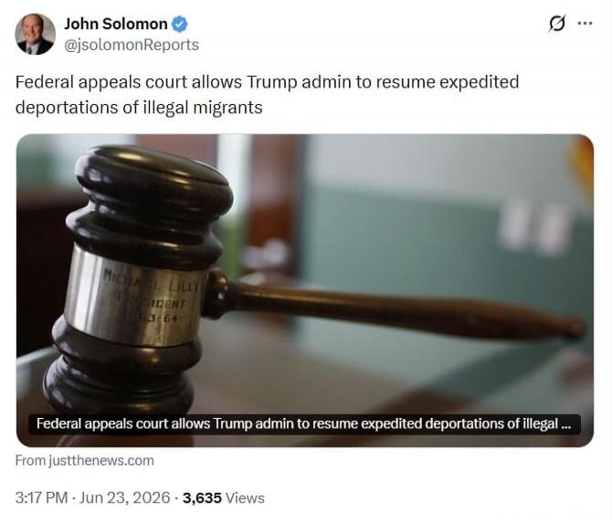 John Solomon @jsolomonReports Federal appeals court allows Trump admin to resume expedited deportations of illegal migrants. Federal appeals court allows Trump admin to resume expedited deportations of illegal... From justthenews.com 3:17 PM · Jun 23, 2026 · 3,635 Views