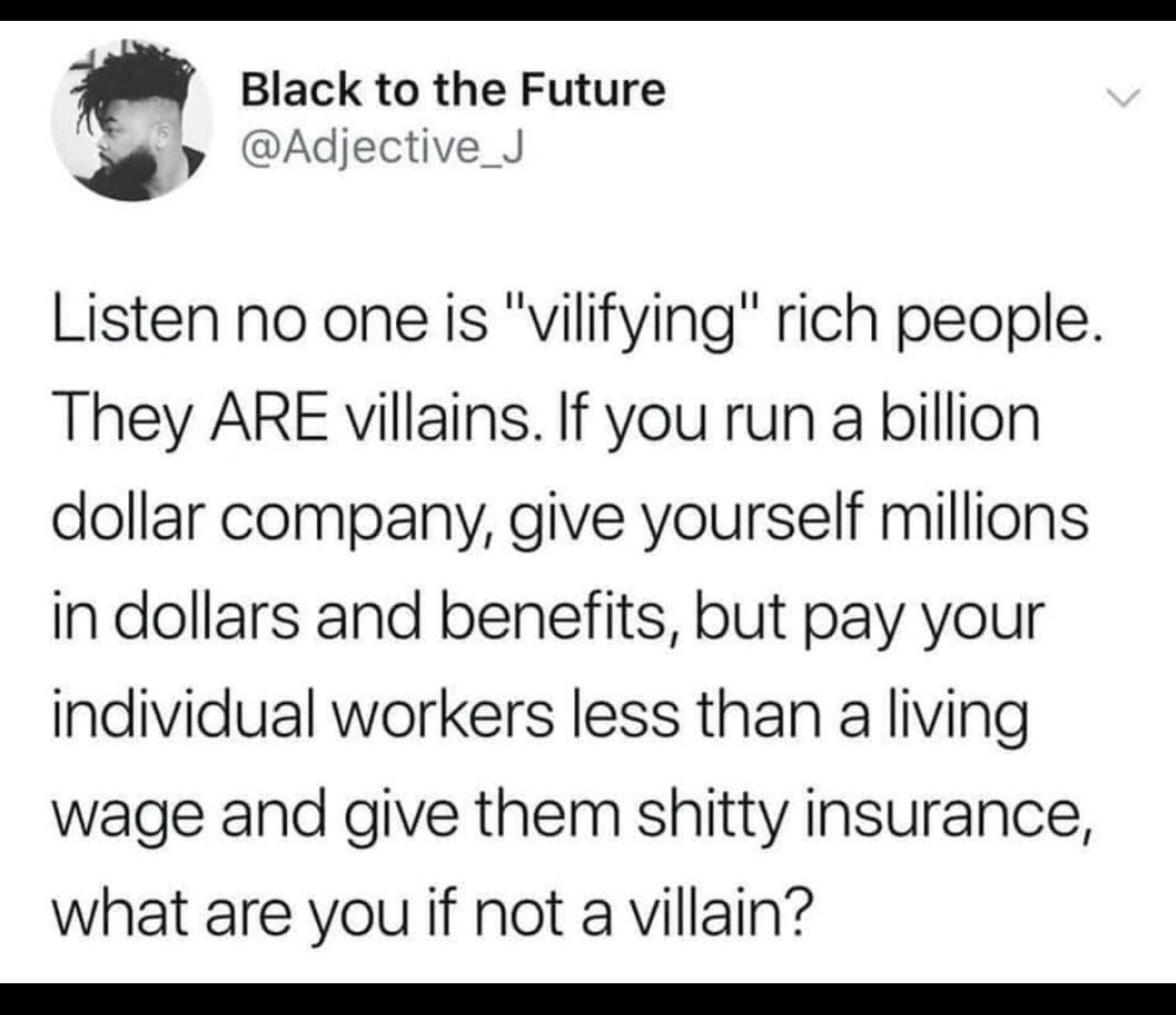 Black to the Future Adiective Listen no one is vilifying rich people They ARE villains If you run a billion dollar company give yourself millions in dollars and benefits but pay your individual workers less than a living wage and give them shitty insurance what are you if not a villain T