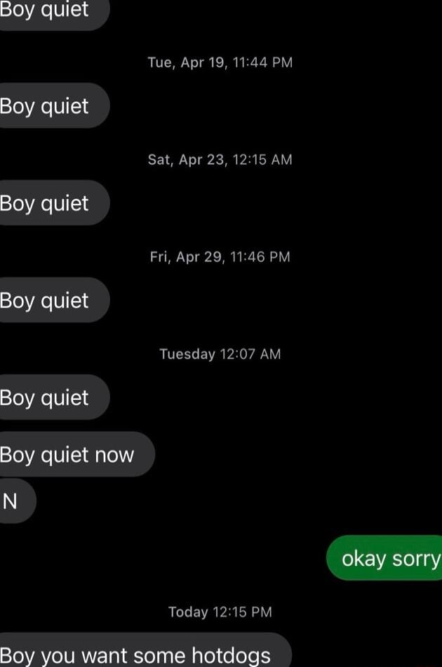 loe V4 Tue Apr 19 1144 PM Boy quiet Sat Apr 23 1215 AM Boy quiet Fri Apr 29 1146 PM Boy quiet ROCELEVR PRI Boy quiet Boy quiet now Today 1215 PM Boy you want some hotdogs