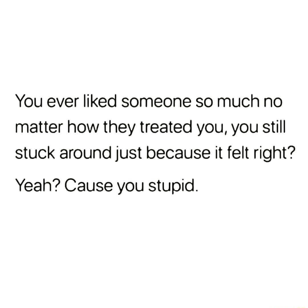 You ever liked someone so much no matter how they treated you you still stuck around just because it felt right Yeah Cause you stupid