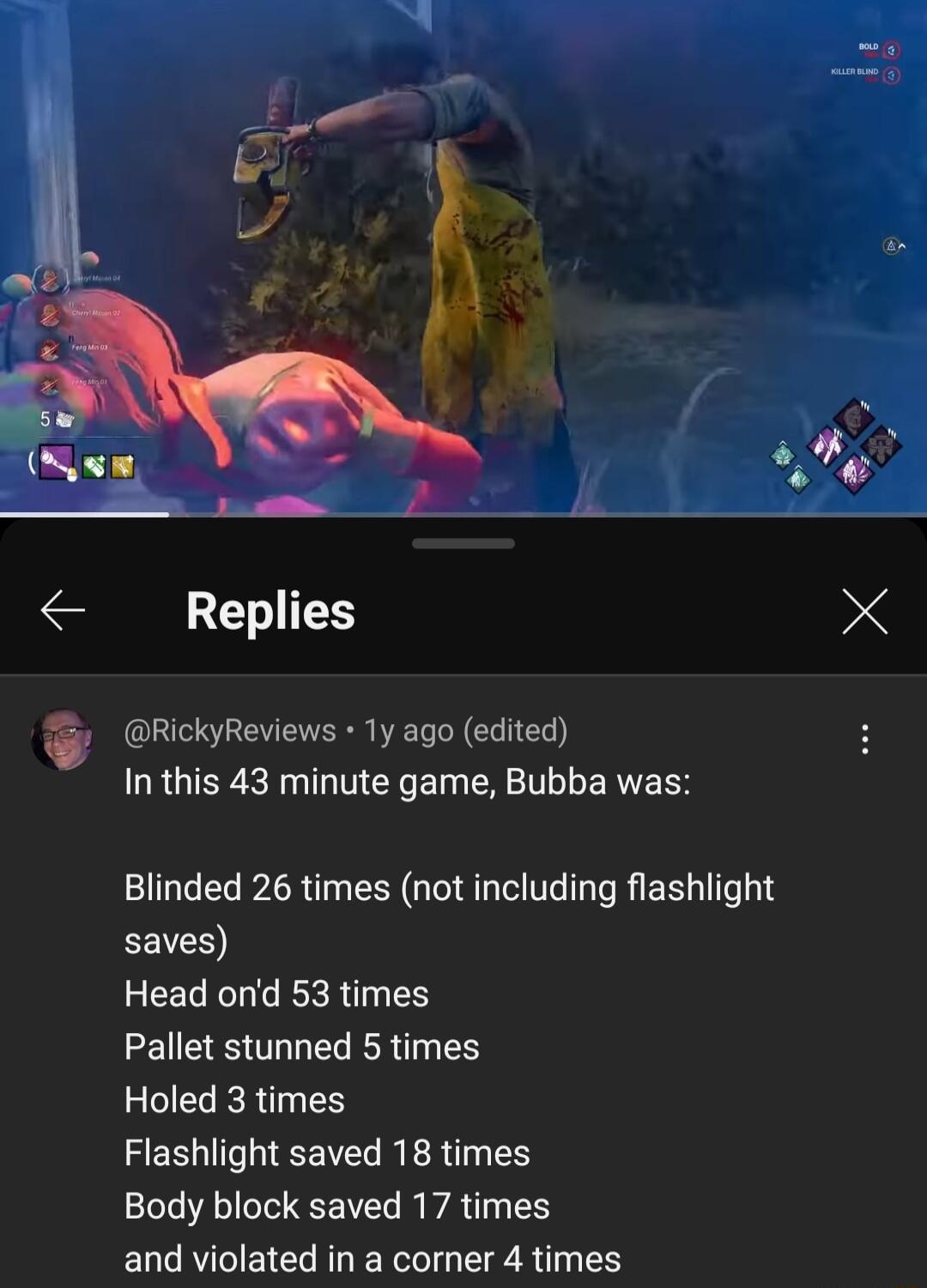 Replies RickyReviews 1y ago edited R GIER R LT Y ET ERETLLE R RS Blinded 26 times not including flashlight L0 Head ond 53 times Pallet stunned 5 times Holed 3 times ZERTHIEEITL R R N Body block saved 17 times and violated in a corner 4 times