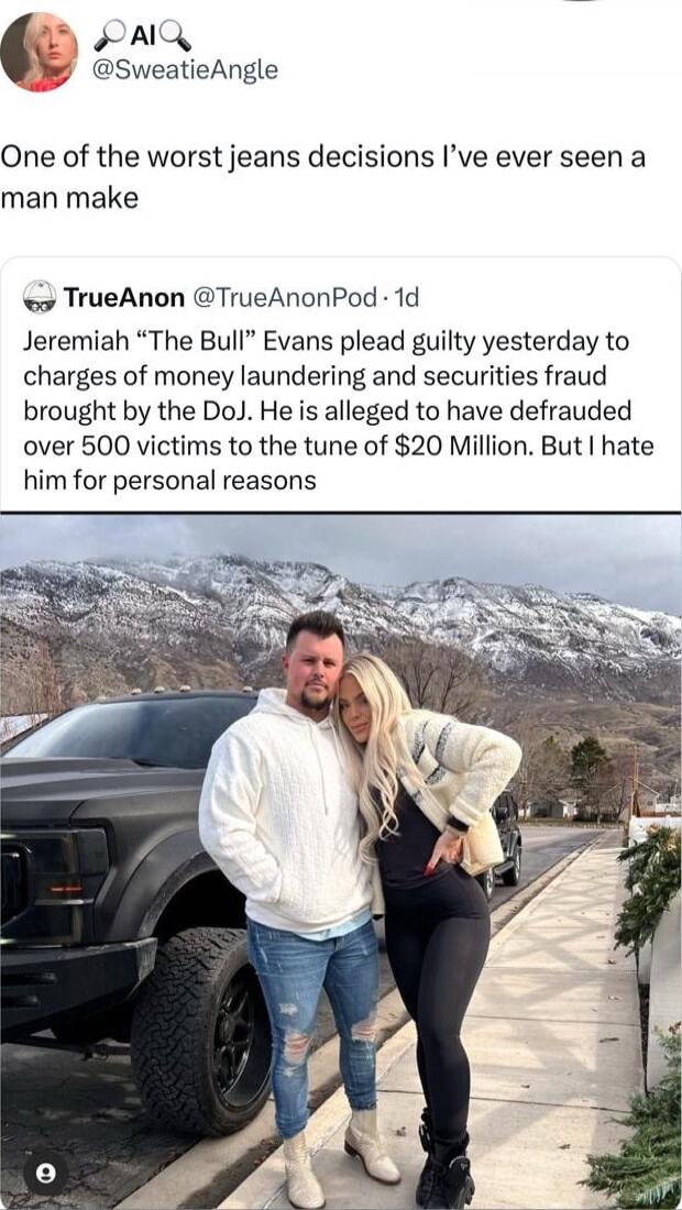5 A SweatieAngle One of the worst jeans decisions Ive ever seen a man make o TrueAnon TrueAnonPod 1d Jeremiah The Bull Evans plead guilty yesterday to charges of money laundering and securities fraud brought by the DoJ He is alleged to have defrauded over 500 victims to the tune of 20 Million But hate him for personal reasons