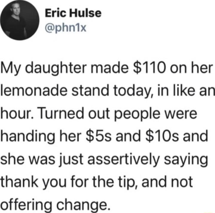 Eric Hulse phn1ix My daughter made 110 on her lemonade stand today in like an hour Turned out people were handing her 5s and 10s and she was just assertively saying thank you for the tip and not offering change