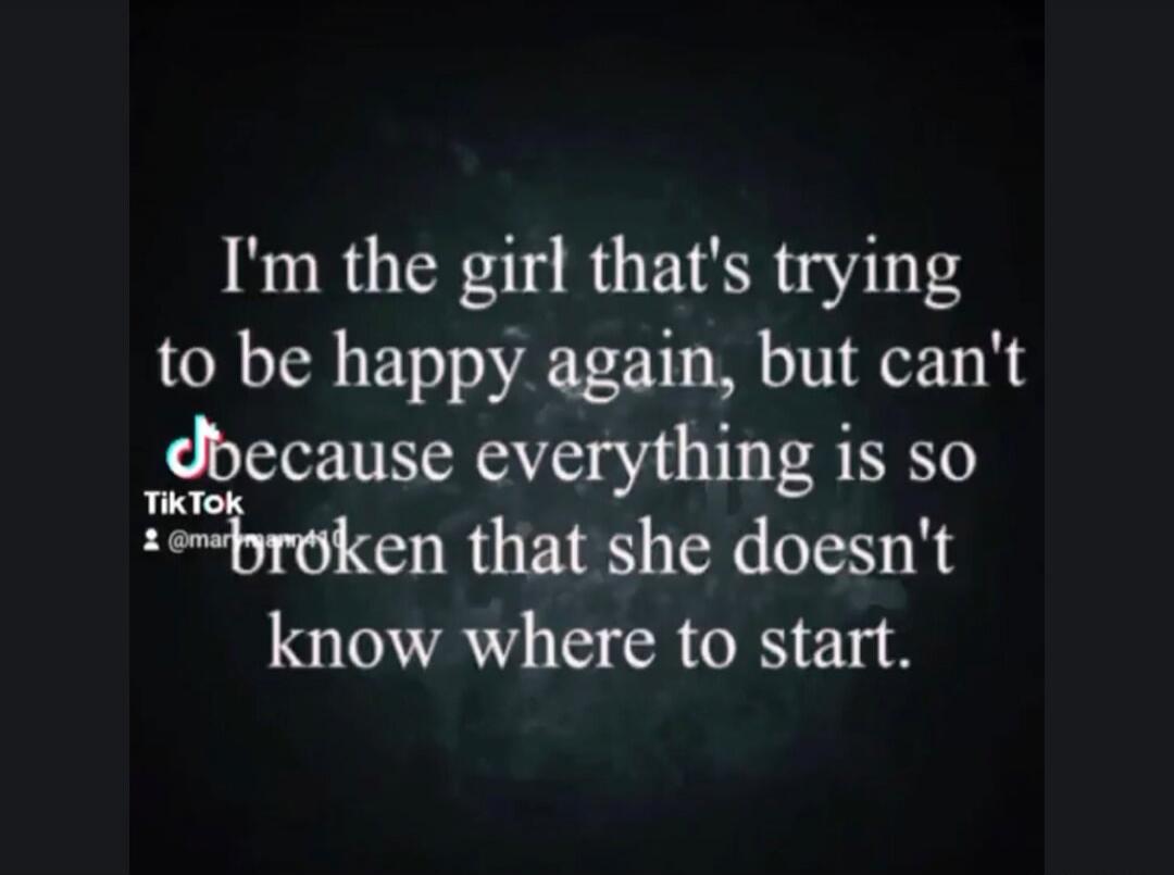 I'm the girl that's trying to be happy again, but can't because everything is so broken that she doesn't know where to start.