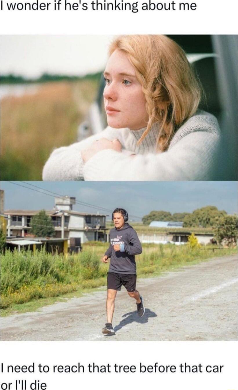 I wonder If hes thinking about me I need to reach that tree before that car or Ill die