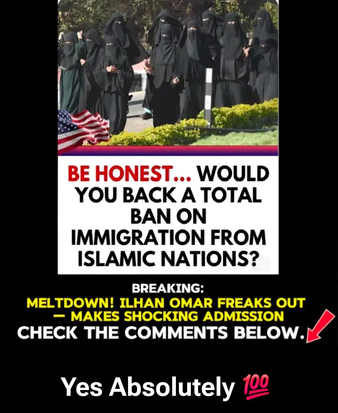 BE HONEST... WOULD YOU BACK A TOTAL BAN ON IMMIGRATION FROM ISLAMIC NATIONS? BREAKING: MELTDOWN! ILHAN OMAR FREAKS OUT - MAKES SHOCKING ADMISSION CHECK THE COMMENTS BELOW. Yes Absolutely 💯