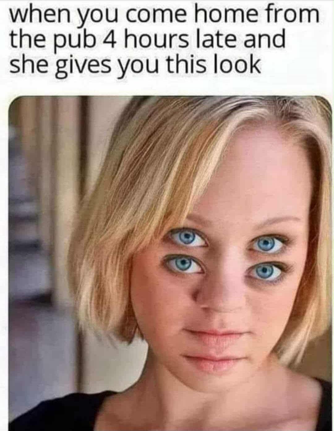 when you come home from the pub 4 hours late and she gives you this look