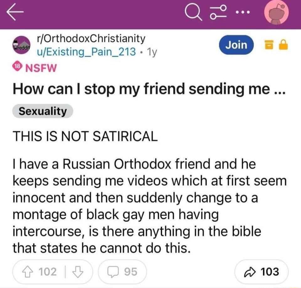 o rOrthodoxChristianity UExisting_Pain_213 1y L O NSFW How can stop my friend sending me Sexuality THIS IS NOT SATIRICAL I have a Russian Orthodox friend and he keeps sending me videos which at first seem innocent and then suddenly change to a montage of black gay men having intercourse is there anything in the bible that states he cannot do this 102 5 w 103