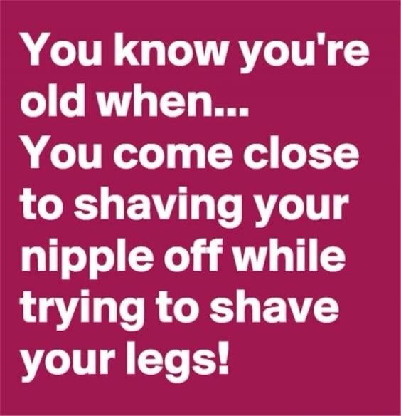 You know you're old when... You come close to shaving your nipple off while trying to shave your legs!