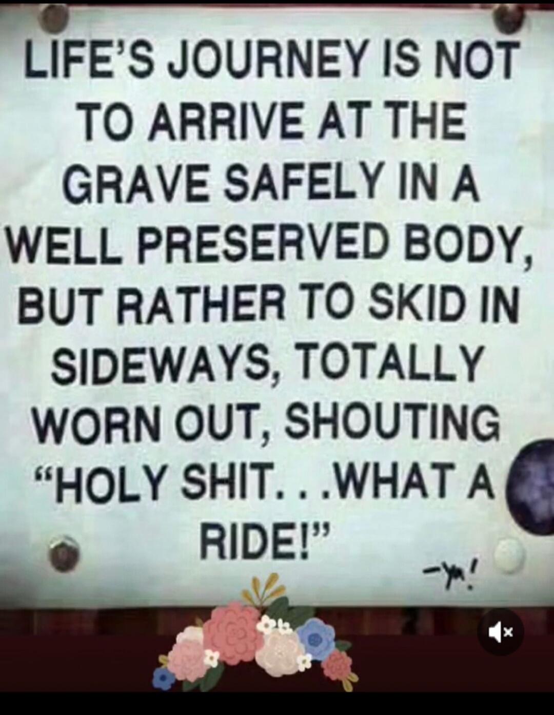 LIFE'S JOURNEY IS NOT TO ARRIVE AT THE GRAVE SAFELY IN A WELL PRESERVED BODY, BUT RATHER TO SKID IN SIDEWAYS, TOTALLY WORN OUT, SHOUTING 