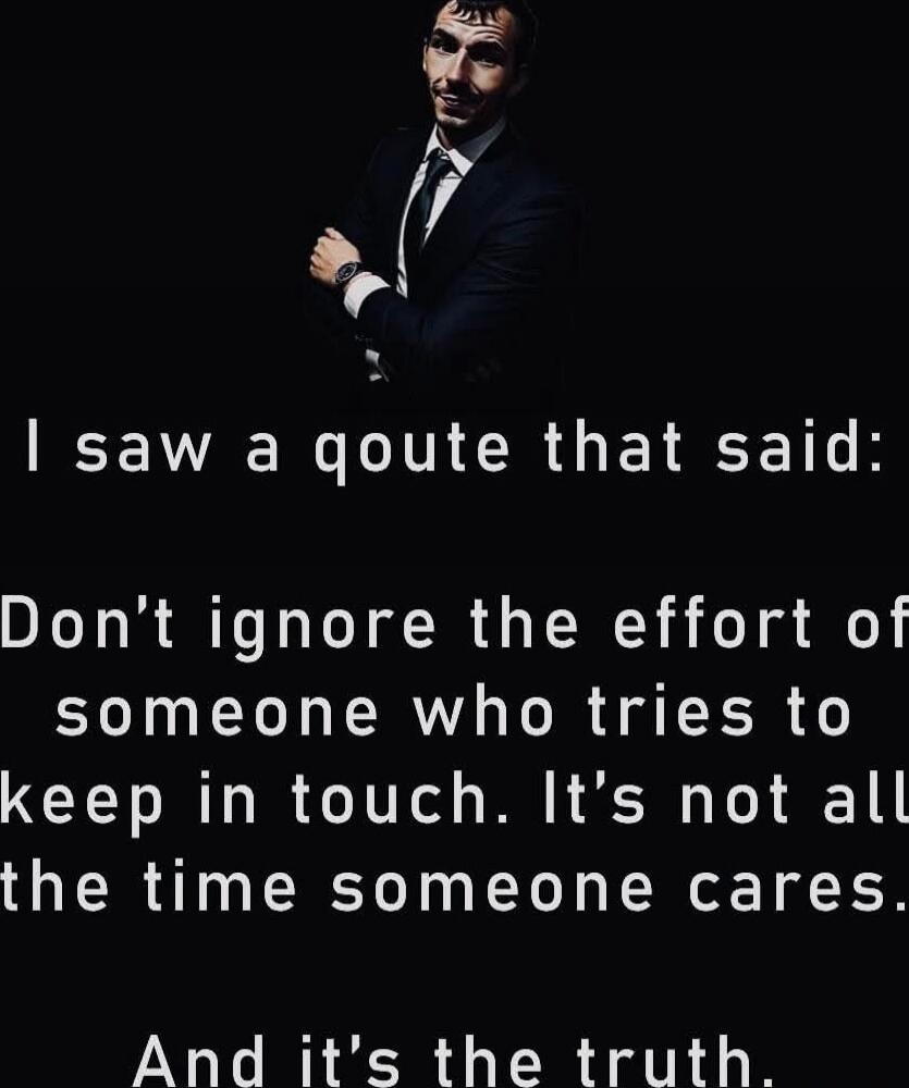 I saw a quote that said: Don't ignore the effort of someone who tries to keep in touch. It's not always the time someone cares. And it's the truth.