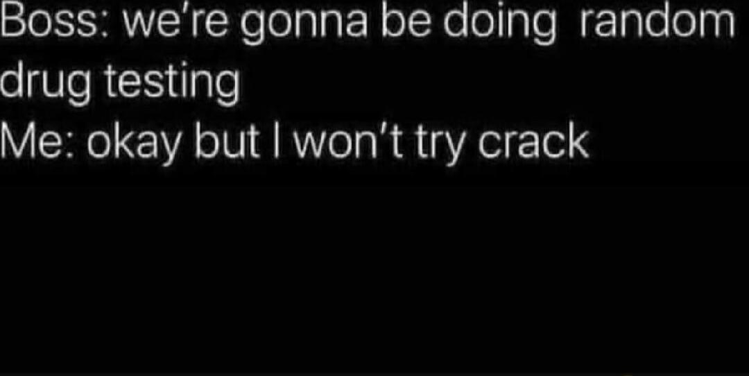Boss: we're gonna be doing random drug testing Me: okay but I won't try crack
