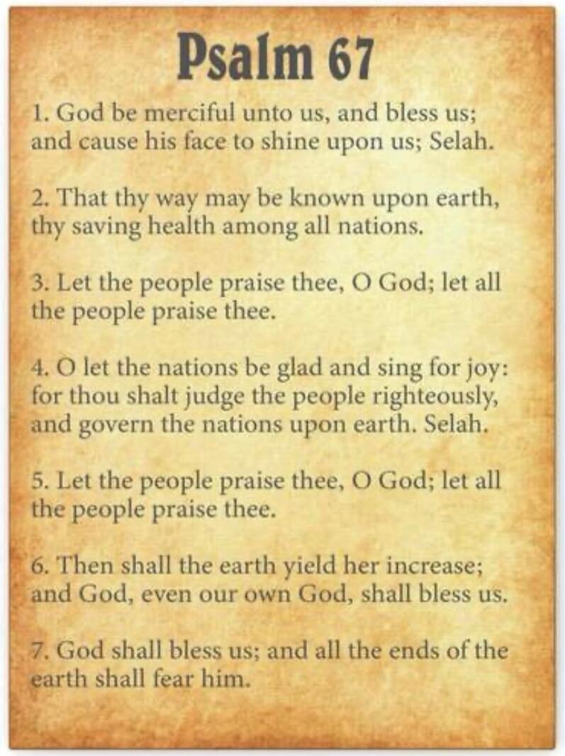 Psalm 67

1. God be merciful unto us, and bless us: and cause his face to shine upon us; Selah.
2. That thy way may be known upon earth, thy saving health among all nations.
3. Let the people praise thee, O God; let all the people praise thee.
4. O let the nations be glad and sing for joy: for thou shalt judge the people righteously, and govern the