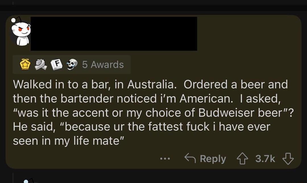 B0 D5 Avards Walked in to a bar in Australia Ordered a beer and QUELRGERELCL I e R W Bl R T was it the accent or my choice of Budweiser beer He said because ur the fattest fuck i have ever seen in my life mate S Reply 37k