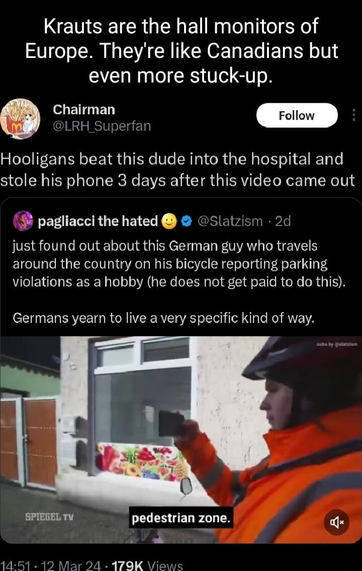 Krauts are the hall monitors of ST M S R CHOE L E T T YIS even more stuck up LRH Superfan Hooligans beat this dude into the hospital and stole his phone 3 days after this video came out pagliacci the hated Slatzism 2d JE S NS QIS e ER AL LRTEIE S around the country on his bicycle reporting parking violations as a hobby he does not get paid to do this Germans yearn to live a very specific kind of w