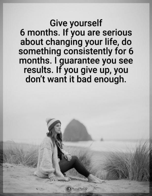 Give yourself 6 months. If you are serious about changing your life, do something consistently for 6 months. I guarantee you see results. If you give up, you don’t want it bad enough.