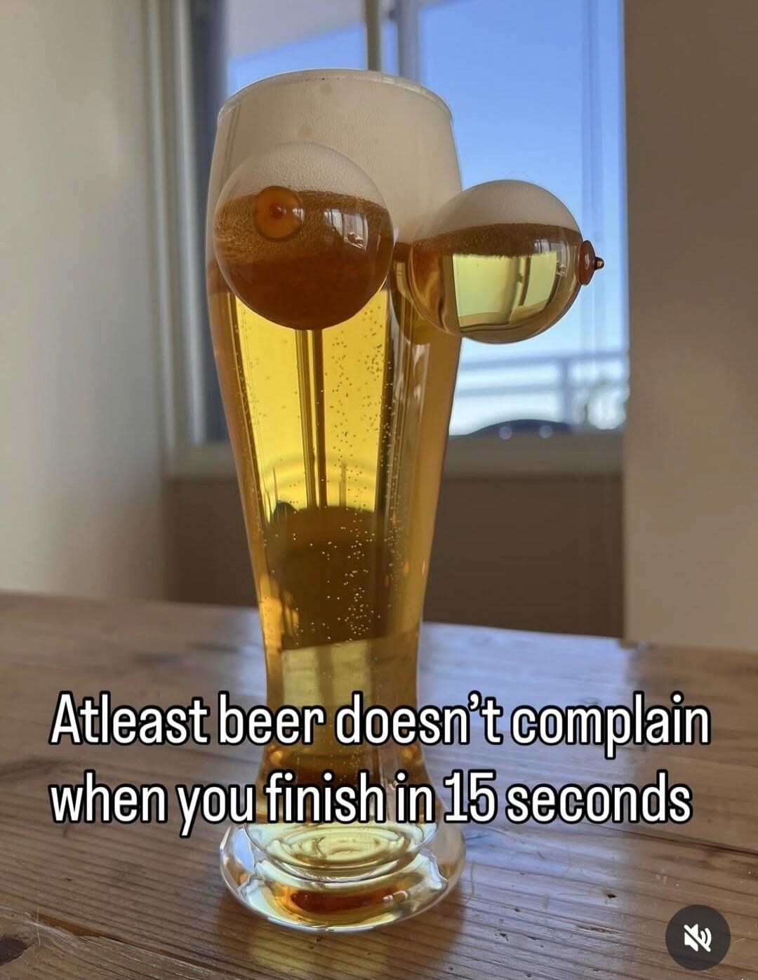 Atleast beer doesn't complain when you finish in 15 seconds