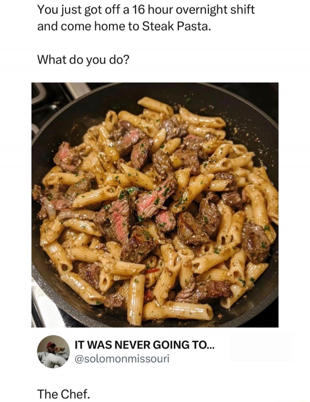 You just got off a 16 hour overnight shift and come home to Steak Pasta. What do you do? IT WAS NEVER GOING TO... @solomonmissouri The Chef.