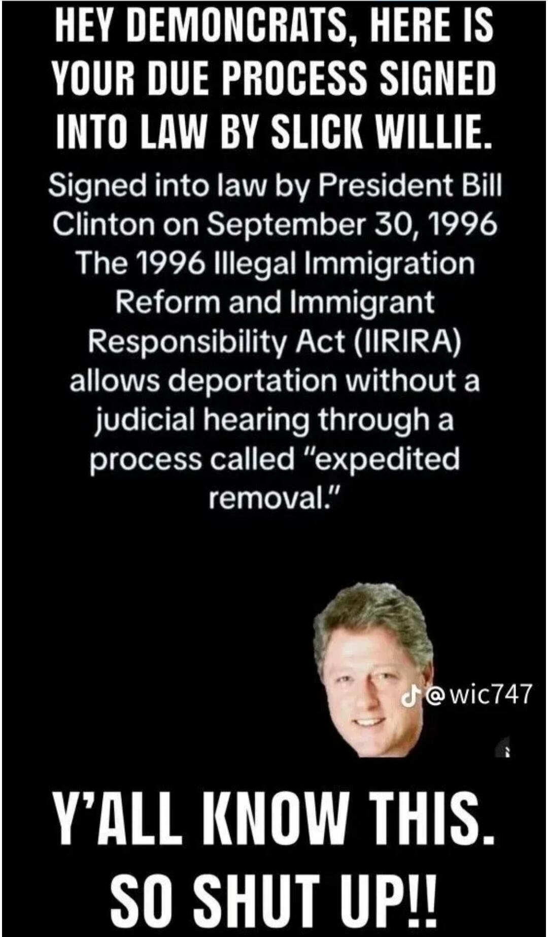 HEY DEMONCRATS, HERE IS YOUR DUE PROCESS SIGNED INTO LAW BY SLICK WILLIE. Signed into law by President Bill Clinton on September 30, 1996 The 1996 Illegal Immigration Reform and Immigrant Responsibility Act (IIRIRA) allows deportation without a judicial hearing through a process called 
