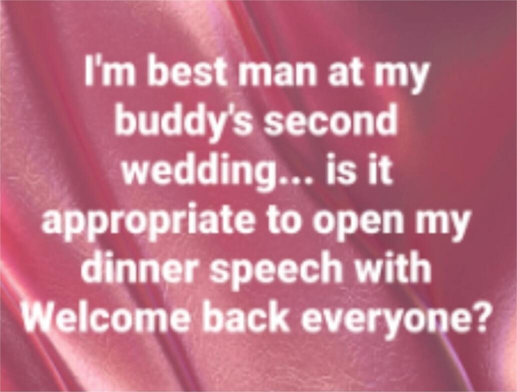 I'm best man at my buddy's second wedding... is it appropriate to open my dinner speech with Welcome back everyone?