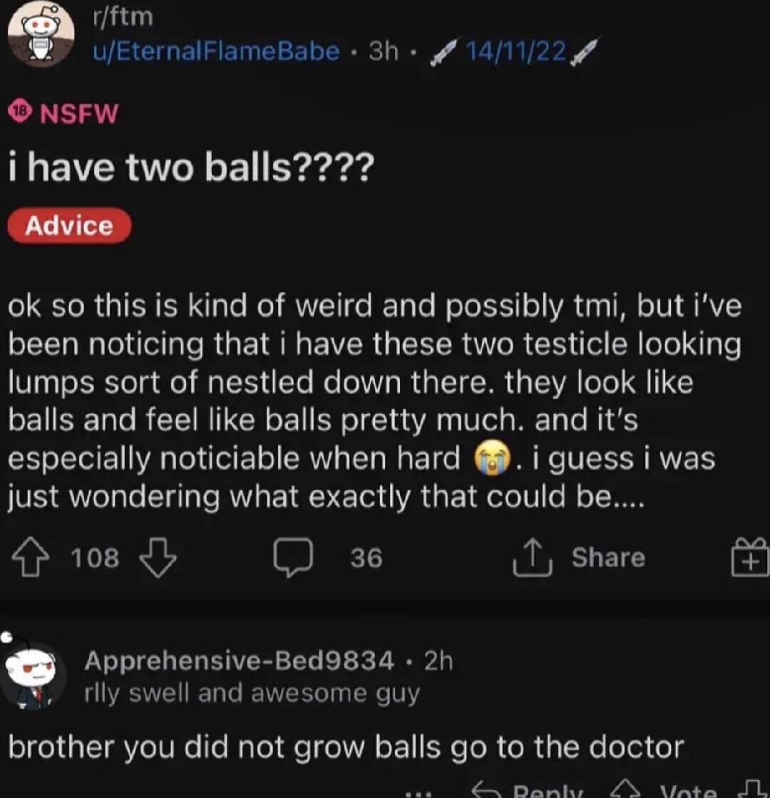 rftm Y UEternalFlameBabe 3h 141122 O NSFW LEIR L El Eraged ok so this is kind of weird and possibly tmi but ive LR RGE NI VR GEECR TR CHG ER N lumps sort of nestled down there they look like balls and feel like balls pretty much and its especially noticiable when hard i guess i was just wondering what exactly that could be 4 108 I share Apprehensive Bed9834 2h o rlly swell and awesome guy brother 