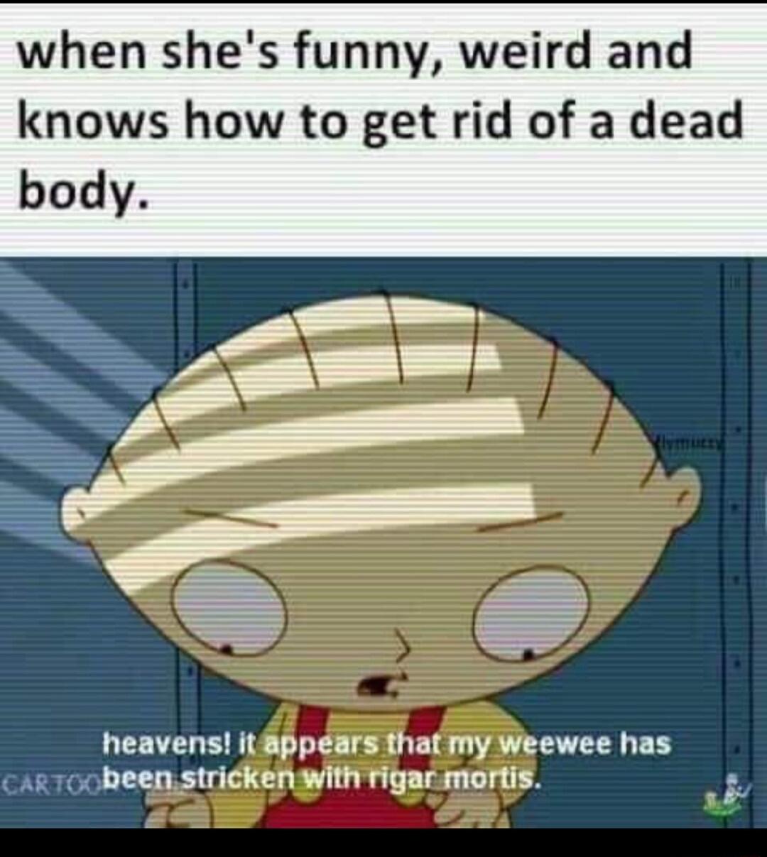 when shes funny weird and knows how to get rid of a dead body heavens itppears that my Weewee has ar 700 bheen stricken with rigar mortis R