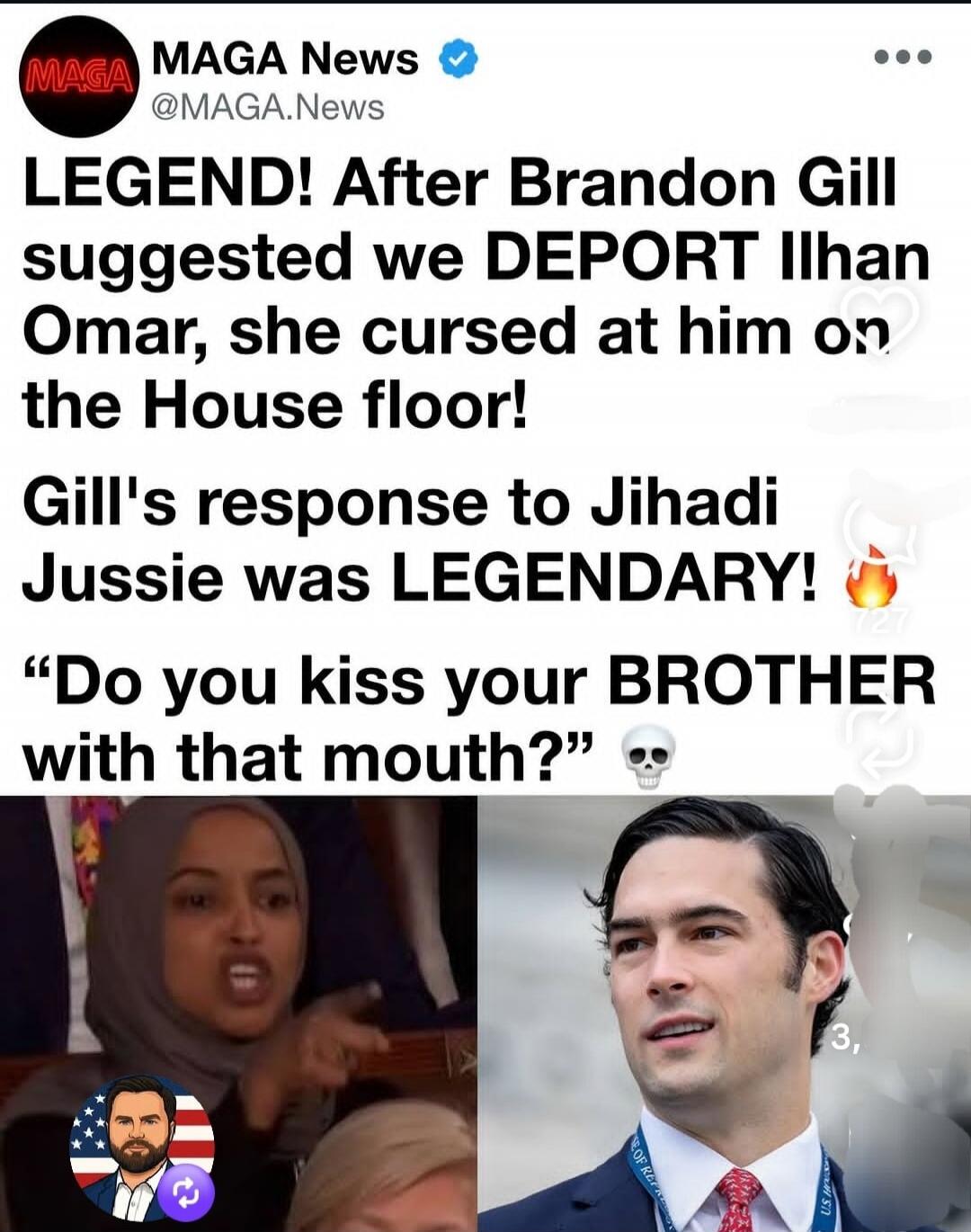 MAGA News @MAGA.News LEGEND! After Brandon Gill suggested we DEPORT Ilhan Omar, she cursed at him on the House floor! Gill's response to Jihadi Jussie was LEGENDARY! 🔥 “Do you kiss your BROTHER with that mouth?” 💀