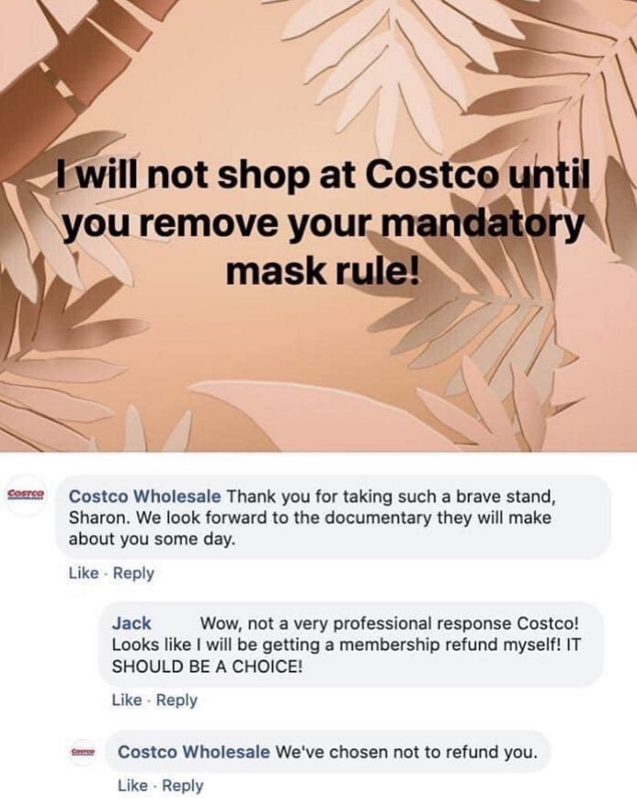 T 7 24T 94 _ vill not shop at COstg cemee Costco Wholesale Thank you for taking such a brave stand Sharon We look forward to the documentary they will make about you some day Like Reply Jack Wow not a very professional response Costco Looks like will be getting a membership refund myself IT SHOULD BE A CHOICE Like Reply Costco Wholesale Weve chosen not to refund you Like Reply
