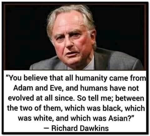 You believe that all humanity came frol Adam and Eve and humans have not evolved at all since So tell me between the two of them which was black which was white and which was Asian Richard Dawkins