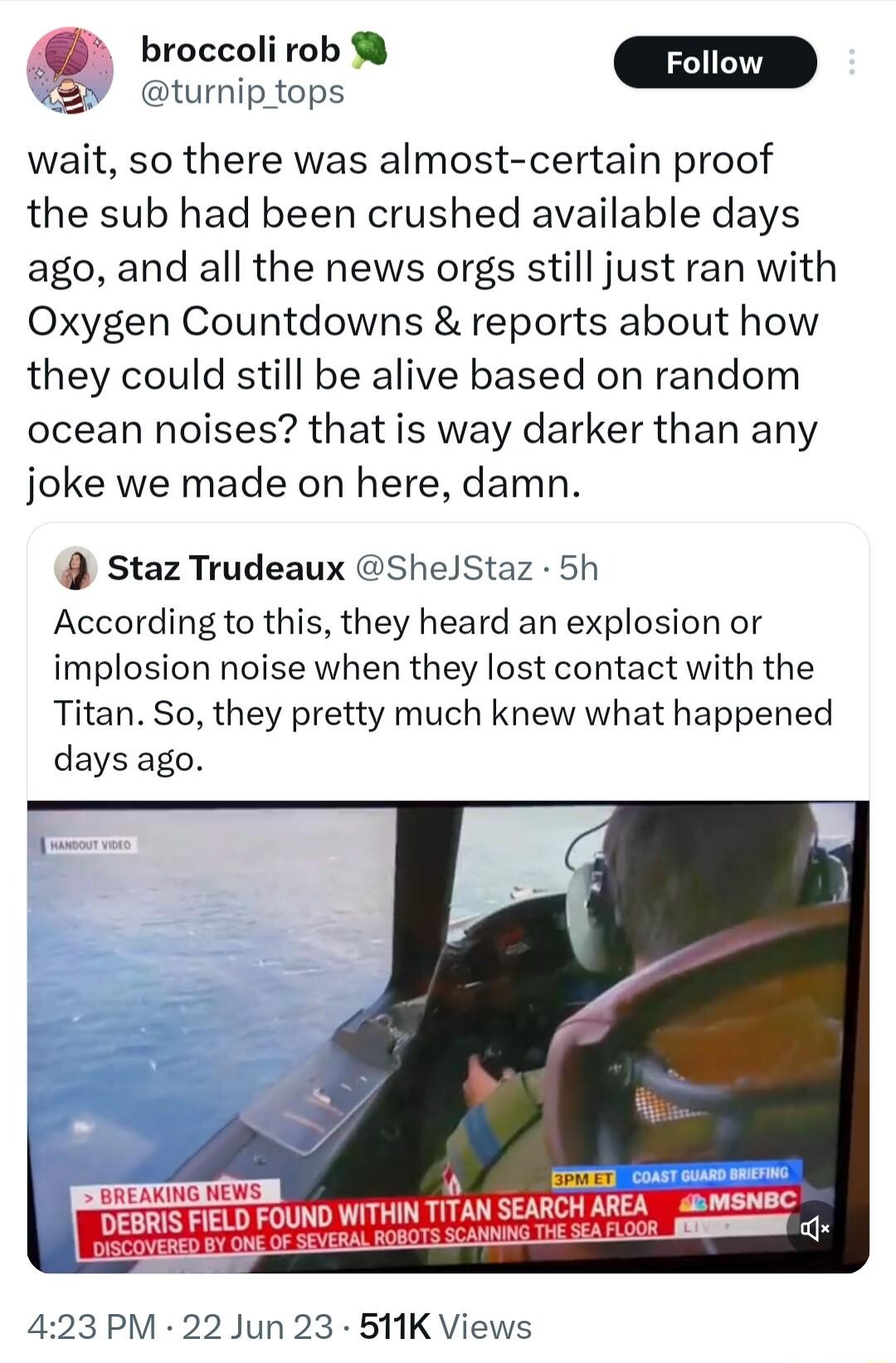 turnip_tops wait so there was almost certain proof the sub had been crushed available days ago and all the news orgs still just ran with Oxygen Countdowns reports about how they could still be alive based on random ocean noises that is way darker than any joke we made on here damn Staz Trudeaux ShelStaz 5h According to this they heard an explosion or implosion noise when they lost contact with the