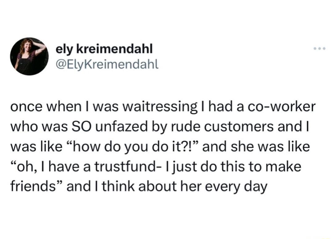 ely kreimendahl ElyKreimendahl once when was waitressing had a co worker who was SO unfazed by rude customers and was like how do you do it and she was like oh have a trustfund just do this to make friends and think about her every day