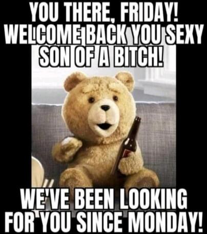 YOU THERE, FRIDAY! WELCOME BACK YOU SEXY SON OF A BITCH! WE'VE BEEN LOOKING FOR YOU SINCE MONDAY!