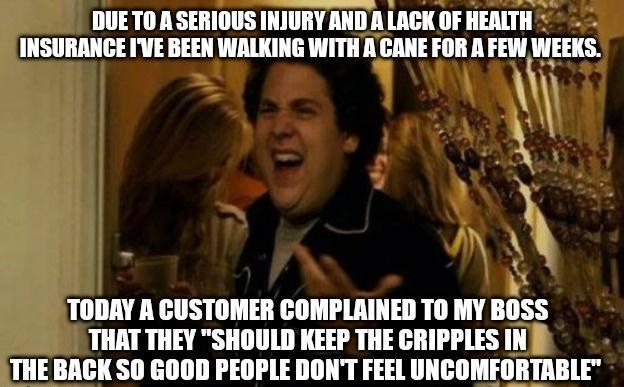 DUETO ASERIOUS INJURY ANDA LAGK OF HEALTH INSURANCE IVE BEEN WALKING WITH A CANE FOR R FEW WEEKS 1 9 e TODAY A CUSTOMER COMPLAINED TO MY BOSS THAT THEY SHOULD KEEP THE CRIPPLES IN THE BACK SO GOOD PEOPLE DONT FEEL UNCOMFORTABLE