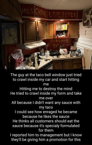The guy at the taco bell window just tried to crawl inside my car and start hitting me Hitting me to destroy the mind He tried to crawl inside my form and take me over All because didnt want any sauce with my taco 1 could see how enraged he became because he likes the sauce He thinks all customers should eat the sauce because its specialy formulated for them reported him to management but know the
