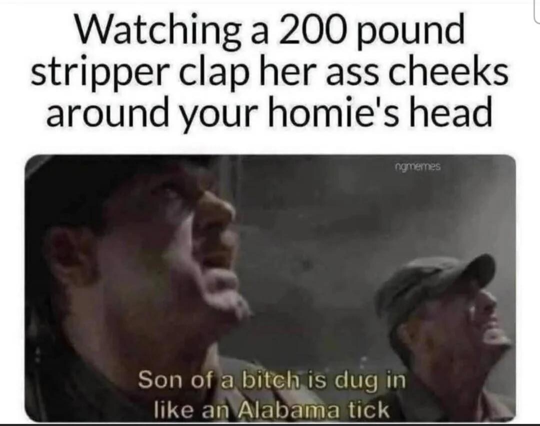 Watching a 200 pound stripper clap her ass cheeks around your homie's head. Son of a bitch is dug in like an Alabama tick.