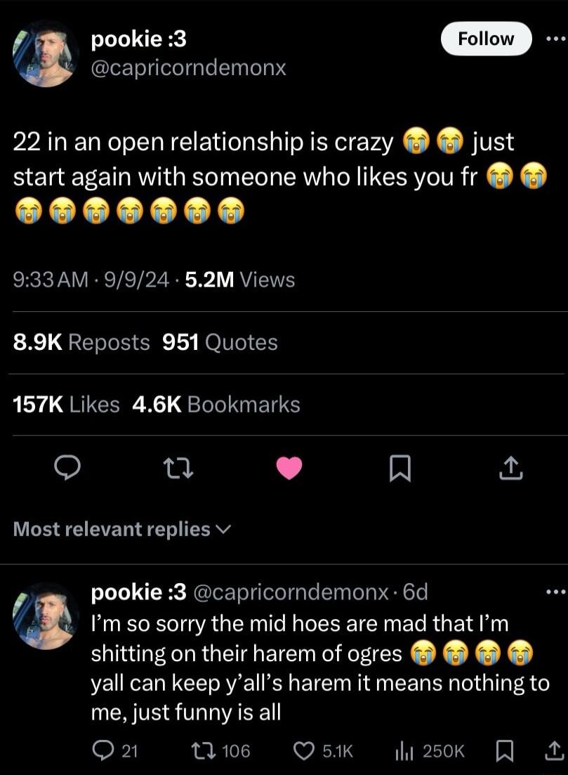 pookie 3 capricorndemonx 22 in an open relationship is crazy just start again with someone who likes you fr 933AM 9924 52M Views 89K Reposts 951 Quotes 157K Likes 46K Bookmarks T L R Most relevant replies v pookie 3 capricorndemonx 6d Im so sorry the mid hoes are mad that Im shitting on their harem of ogres yall can keep yalls harem it means nothing to me just funny is all o s Q5K sk