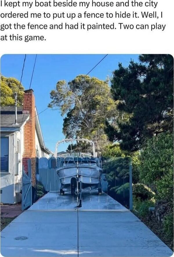 I kept my boat beside my house and the city ordered me to put up a fence to hide it. Well, I got the fence and had it painted. Two can play at this game.
