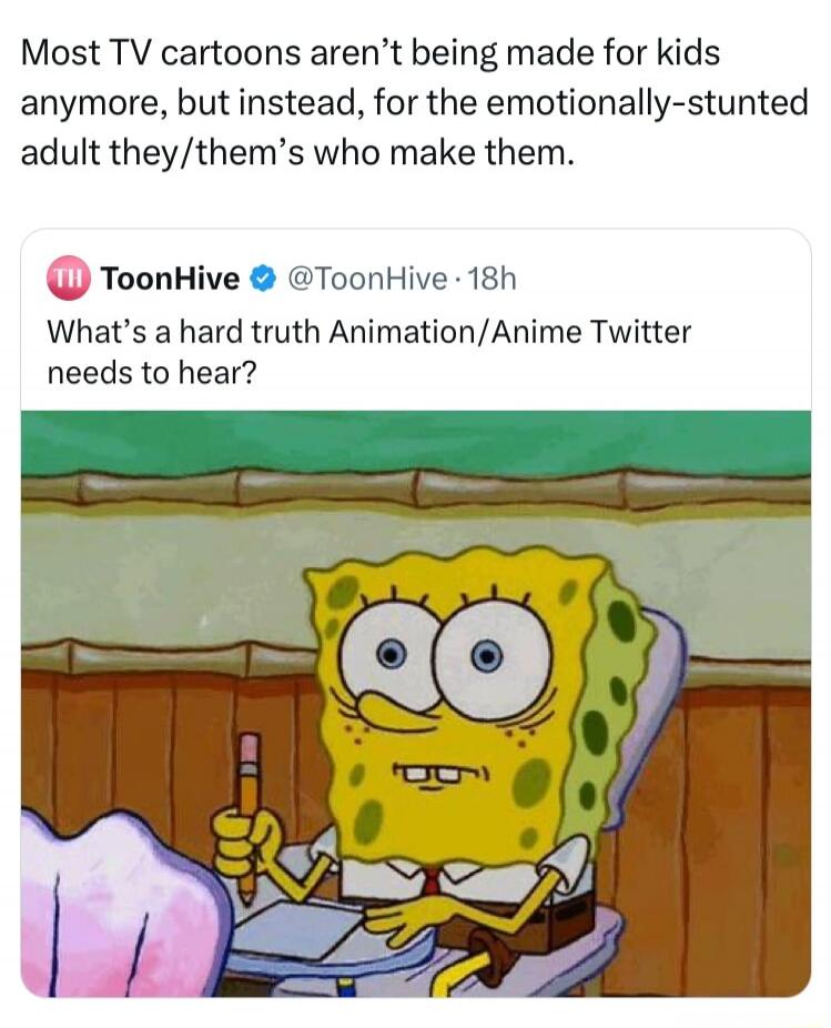 Most TV cartoons aren't being made for kids anymore, but instead, for the emotionally-stunted adult they/them's who make them. ToonHive @ToonHive · 18h What's a hard truth Animation/Anime Twitter needs to hear? The image shows Spongebob Squarepants sitting at a desk, holding a pencil, with a wide-eyed, surprised, or shocked expression.