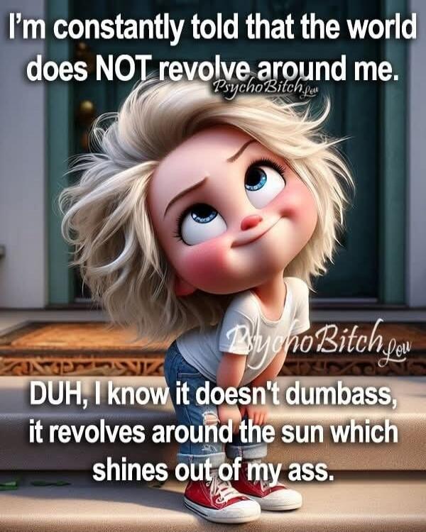 I'm constantly told that the world does NOT revolve around me. PsychoBitch.lol DUH, I know it doesn't dumbass, it revolves around the sun which shines out of my ass.