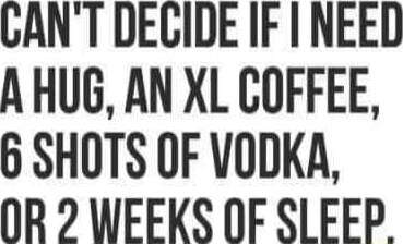 CAN'T DECIDE IF I NEED A HUG, AN XL COFFEE, 6 SHOTS OF VODKA, OR 2 WEEKS OF SLEEP.