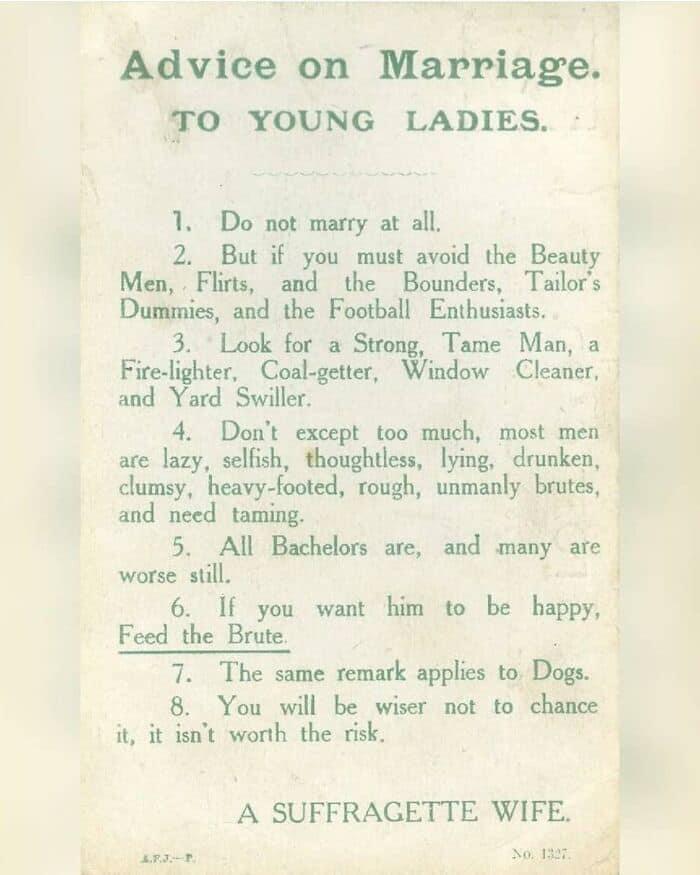 Advice on Marriage TO YOUNG LADIES 1 Do not marry at all 2 But if you must avoid the Beauty Men Flins and the Bounders Tailors Dumimies and the Football Enthusiasts 3 Look for a Strong Tame Man a Fire lighter Coal getter Window Cleaner and Yard Swiller 4 Dont except too much most men are lazy selfish thoughtless lying drunken clumsy heavy footed rough unmanly brutes and need taming 5 All Bachelors