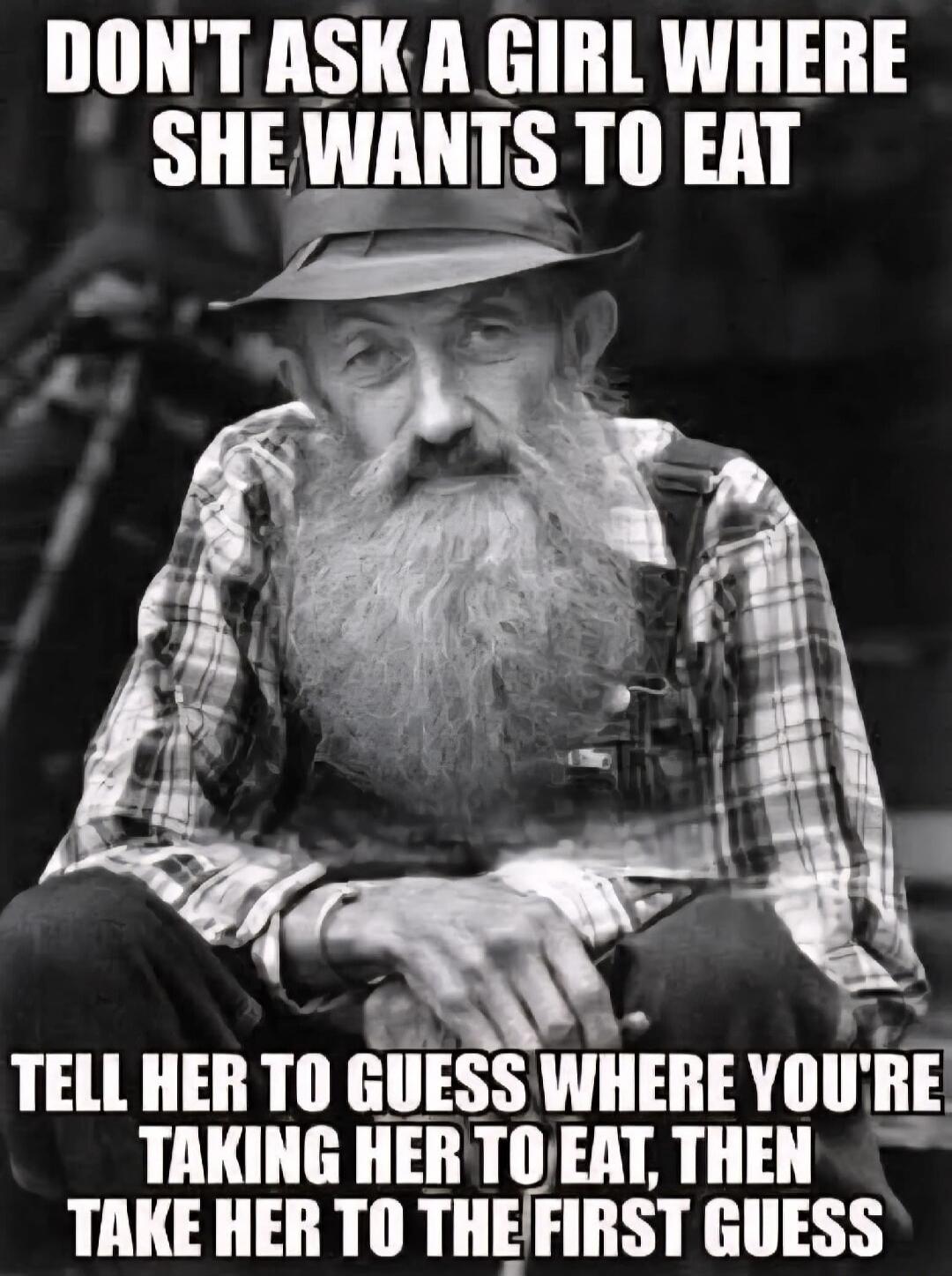 DON'T ASK A GIRL WHERE SHE WANTS TO EAT
TELL HER TO GUESS WHERE YOU'RE TAKING HER TO EAT, THEN TAKE HER TO THE FIRST GUESS