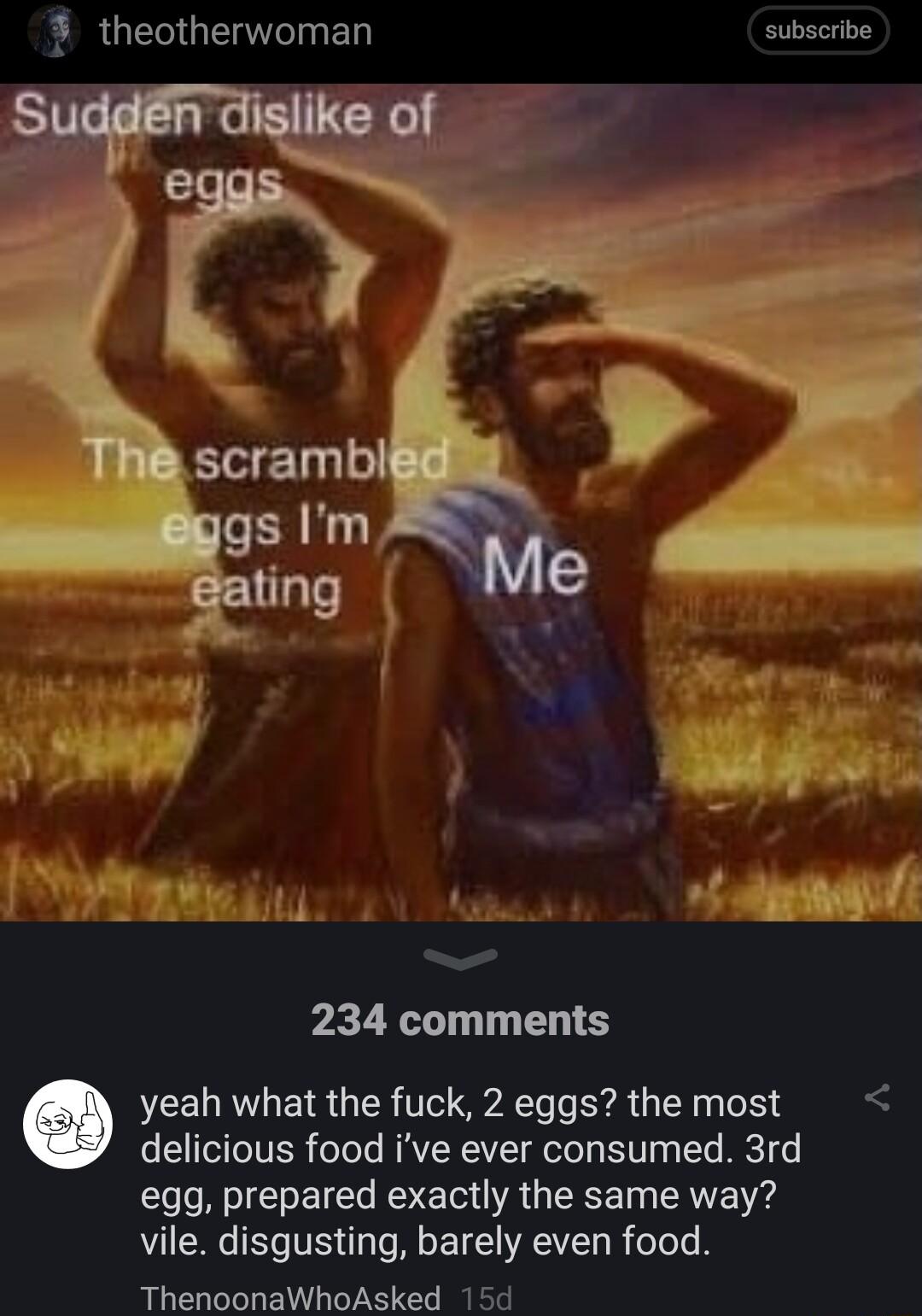 FRUES G ED subscribe e B A AT pon R 234 comments yeah what the fuck 2 eggs the most delicious food ive ever consumed 3rd egg prepared exactly the same way vile disgusting barely even food ThenoonaWhoAsked 15d