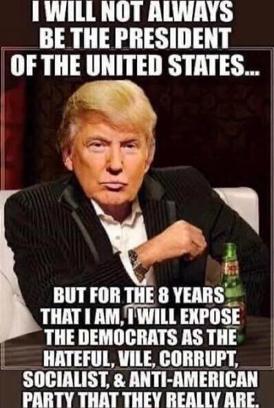 I WILL NOT ALWAYS BE THE PRESIDENT OF THE UNITED STATES... BUT FOR THE 8 YEARS THAT I AM, I WILL EXPOSE THE DEMOCRATS AS THE HATEFUL, VILE, CORRUPT, SOCIALIST, & ANTI-AMERICAN PARTY THAT THEY REALLY ARE.