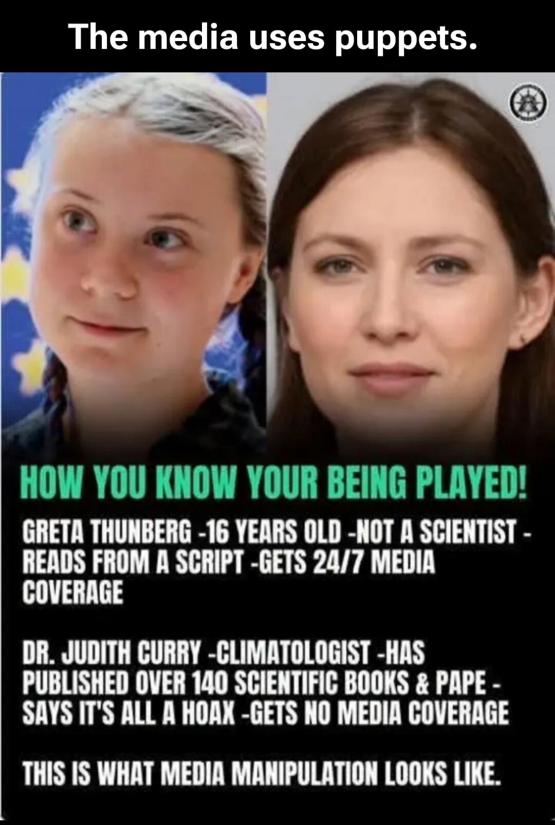 The media uses puppets. HOW YOU KNOW YOUR BEING PLAYED! GRETA THUNBERG -16 YEARS OLD -NOT A SCIENTIST - READS FROM A SCRIPT -GETS 24/7 MEDIA COVERAGE DR. JUDITH CURRY -CLIMATOLOGIST -HAS PUBLISHED OVER 140 SCIENTIFIC BOOKS & PAPE - SAYS IT'S ALL A HOAX -GETS NO MEDIA COVERAGE THIS IS WHAT MEDIA MANIPULATION LOOKS LIKE.